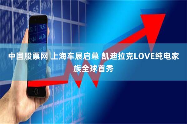中国股票网 上海车展启幕 凯迪拉克LOVE纯电家族全球首秀
