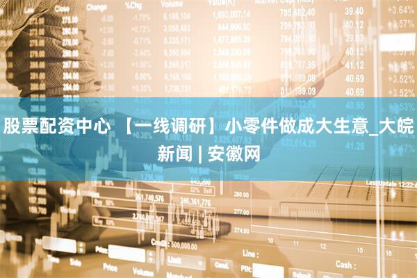 股票配资中心 【一线调研】小零件做成大生意_大皖新闻 | 安徽网