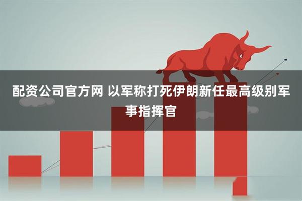 配资公司官方网 以军称打死伊朗新任最高级别军事指挥官