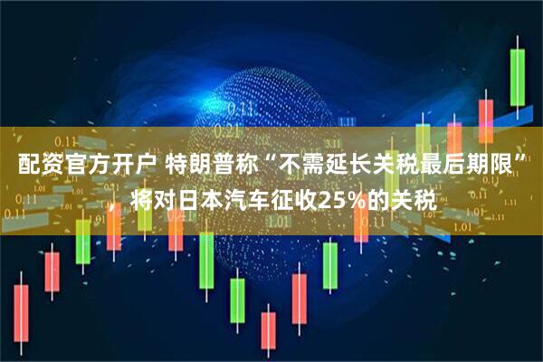 配资官方开户 特朗普称“不需延长关税最后期限”，将对日本汽车征收25%的关税