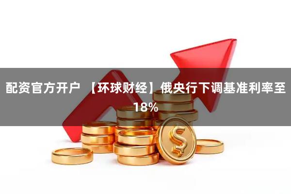 配资官方开户 【环球财经】俄央行下调基准利率至18%