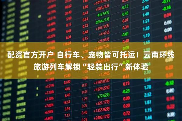 配资官方开户 自行车、宠物皆可托运！云南环线旅游列车解锁“轻装出行”新体验