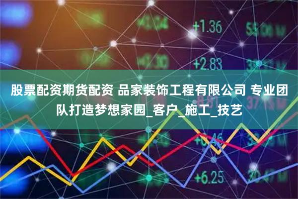 股票配资期货配资 品家装饰工程有限公司 专业团队打造梦想家园_客户_施工_技艺