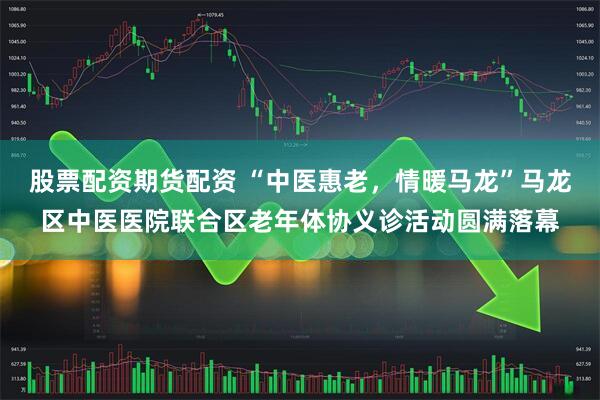 股票配资期货配资 “中医惠老，情暖马龙”马龙区中医医院联合区老年体协义诊活动圆满落幕
