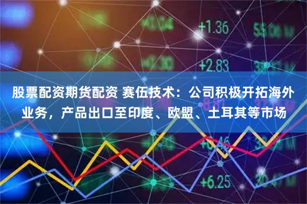 股票配资期货配资 赛伍技术：公司积极开拓海外业务，产品出口至印度、欧盟、土耳其等市场
