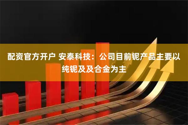 配资官方开户 安泰科技：公司目前铌产品主要以纯铌及及合金为主