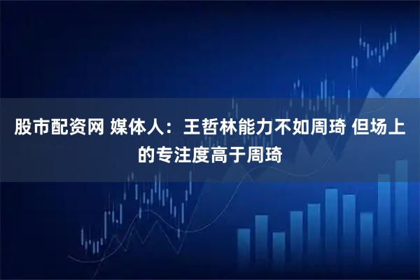 股市配资网 媒体人：王哲林能力不如周琦 但场上的专注度高于周琦