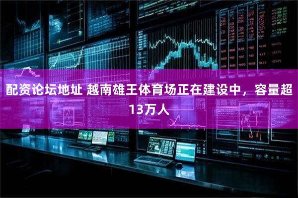配资论坛地址 越南雄王体育场正在建设中，容量超13万人