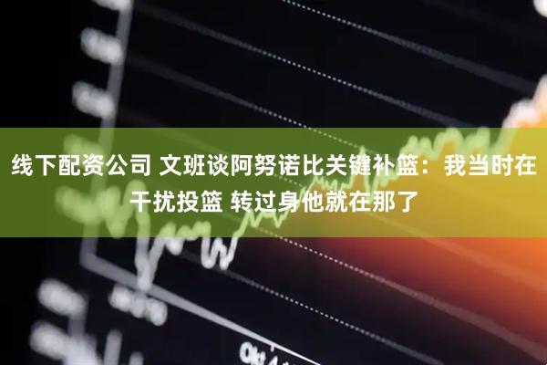 线下配资公司 文班谈阿努诺比关键补篮：我当时在干扰投篮 转过身他就在那了