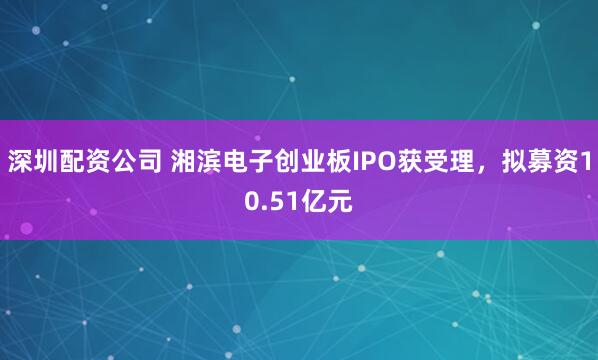 深圳配资公司 湘滨电子创业板IPO获受理，拟募资10.51亿元