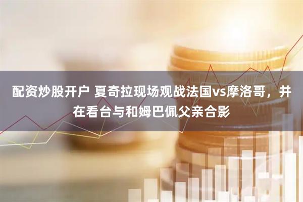 配资炒股开户 夏奇拉现场观战法国vs摩洛哥，并在看台与和姆巴佩父亲合影