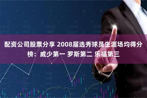 配资公司股票分享 2008届选秀球员生涯场均得分榜：威少第一 罗斯第二 乐福第三