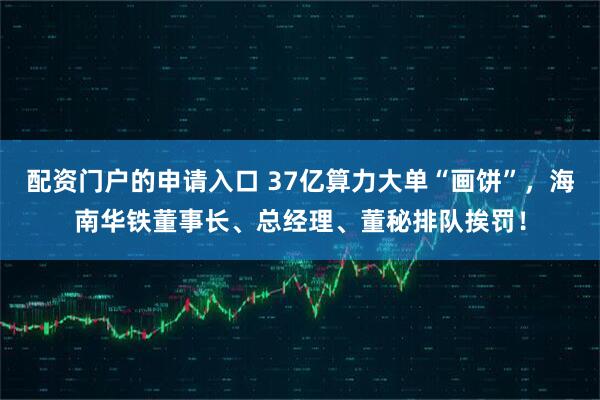 配资门户的申请入口 37亿算力大单“画饼”，海南华铁董事长、总经理、董秘排队挨罚！